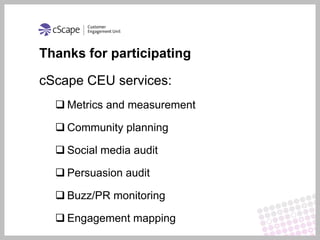 Thanks for participating

cScape CEU services:
   Metrics and measurement

   Community planning

   Social media audit

   Persuasion audit

   Buzz/PR monitoring

   Engagement mapping
 