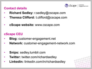 Contact details
• Richard Sedley: r.sedley@cscape.com
• Theresa Clifford: t.clifford@cscape.com

•   cScape website: www.cscape.com

cScape CEU
• Blog: customer-engagement.net
• Network: customer-engagement-network.com

•   Snips: sedley.tumblr.com
•   Twitter: twitter.com/richardsedley
•   Linkedin: linkedin.com/in/richardsedley
 