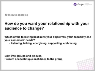 10 minute exercise


How do you want your relationship with your
audience to change?

Which of the following best suits your objectives, your capability and
your customers’ needs?
   • listening, talking, energising, supporting, embracing



Split into groups and discuss.
Present one technique each back to the group
 
