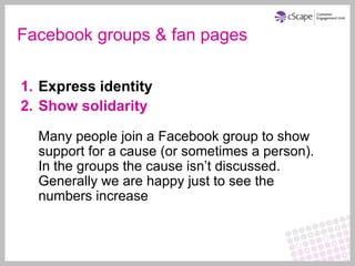 Facebook groups & fan pages

1. Express identity
2. Show solidarity

  Many people join a Facebook group to show
  support for a cause (or sometimes a person).
  In the groups the cause isn’t discussed.
  Generally we are happy just to see the
  numbers increase
 