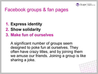 Facebook groups & fan pages

1. Express identity
2. Show solidarity
3. Make fun of ourselves

  A significant number of groups seem
  designed to poke fun at ourselves. They
  often have crazy titles, and by joining them
  we amuse our friends. Joining a group is like
  sharing a joke.
 