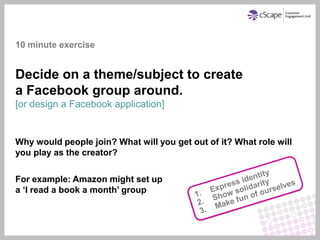 10 minute exercise


Decide on a theme/subject to create
a Facebook group around.
[or design a Facebook application]


Why would people join? What will you get out of it? What role will
you play as the creator?

For example: Amazon might set up
a ‘I read a book a month’ group
 