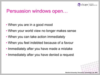 Persuasion windows open…

• When you are in a good mood
• When your world view no longer makes sense
• When you can take action immediately
• When you feel indebted because of a favour
• Immediately after you have made a mistake
• Immediately after you have denied a request




                                         Stanford University, Persuasive Technology Lab, 2003
 
