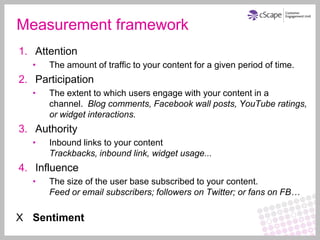 Measurement framework
1. Attention
  •   The amount of traffic to your content for a given period of time.
2. Participation
  •   The extent to which users engage with your content in a
      channel. Blog comments, Facebook wall posts, YouTube ratings,
      or widget interactions.
3. Authority
  •   Inbound links to your content
      Trackbacks, inbound link, widget usage...
4. Influence
  •   The size of the user base subscribed to your content.
      Feed or email subscribers; followers on Twitter; or fans on FB…

X Sentiment
 