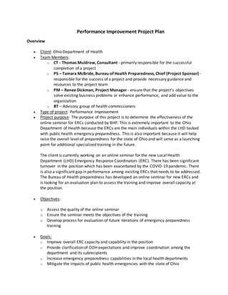 Performance Improvement Project Plan
Overview
 Client: Ohio Department of Health
 Team Members:
o CT - Thomas Muldrow, Consultant - primarily responsible for the successful
completion of a project
o PS – Tamara McBride, Bureau of Health Preparedness, Chief (Project Sponsor) -
responsible for the success of a project and provide necessary guidance and
resources to the project team
o PM – Renee Dickman, Project Manager - ensure that the project’s objectives
solve existing business problems or enhance performance, and add value to the
organization
o BT – Advisory group of health commissioners
 Type of project: Performance Improvement
 Project purpose: The purpose of this project is to determine the effectiveness of the
online seminar for ERCs conducted by BHP. This is extremely important to the Ohio
Department of Health because the ERCs are the main individuals within the LHD tasked
with public health emergency preparedness. This is also important because it will help
raise the overall level of preparedness for the state of Ohio and will serve as a launching
point for additional specialized training in the future.
The client is currently working on an online seminar for the new Local Health
Department (LHD) Emergency Response Coordinators (ERC). There has been significant
turnover in the position which has been exacerbated by the COVID-19 pandemic. There
is also a significant gap in performance among existing ERCs that needs to be addressed.
The Bureau of Health preparedness has developed an online seminar for new ERCs and
is looking for an evaluation plan to assess the training and improve overall capacity at
the position.
 Objectives:
o Assess the quality of the online seminar
o Ensure the seminar meets the objectives of the training
o Develop process for evaluation of future iterations of emergency preparedness
training
 Goals:
o Improve overall ERC capacity and capability in the position
o Provide clarification of ODH expectations and improve coordination among the
department and its subrecipients
o Increase emergency preparedness capabilities in the local health departments
o Mitigate the impacts of public health emergencies with the state of Ohio
 