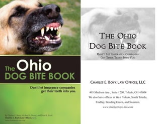 THE OHIO
DOG BITE BOOK
       D O N ’ T L E T I N S U R A N C E C O M PA N I E S
          G E T T H E I R T E E T H I N T O YO U




 CHARLES E. BOYK LAW OFFICES, LLC

405 Madison Ave., Suite 1200, Toledo, OH 43604
We also have offices in West Toledo, South Toledo,
      Findlay, Bowling Green, and Swanton.
             www.charlesboyk-law.com
 