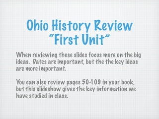 Ohio History Review
        “First Unit”
When reviewing these slides focus more on the big
ideas. Dates are important, but the the key ideas
are more important.

You can also review pages 50-109 in your book,
but this slideshow gives the key information we
have studied in class.
 