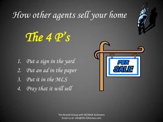 How other agents sell your home

      The 4 P’s
 1.   Put a sign in the yard
 2.   Put an ad in the paper
 3.   Put it in the MLS
 4.   Pray that it will sell



                    The Brandt Group with RE/MAX Achievers
                      Email us at Info@OH-IOhomes.com
 