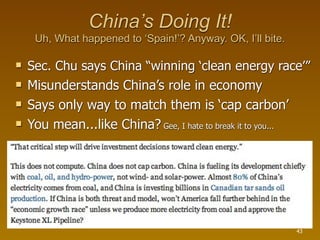 China’s Doing It!
     Uh, What happened to ‘Spain!’? Anyway. OK, I’ll bite.

   Sec. Chu says China “winning ‘clean energy race’”
   Misunderstands China’s role in economy
   Says only way to match them is ‘cap carbon’
   You mean...like China? Gee, I hate to break it to you...




                                                               43
 
