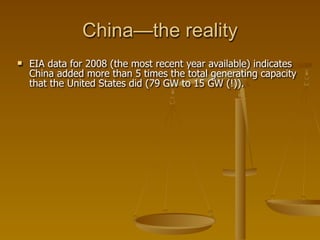 China—the reality
   EIA data for 2008 (the most recent year available) indicates
    China added more than 5 times the total generating capacity
    that the United States did (79 GW to 15 GW (!)).
 