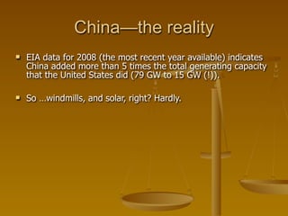 China—the reality
   EIA data for 2008 (the most recent year available) indicates
    China added more than 5 times the total generating capacity
    that the United States did (79 GW to 15 GW (!)).

   So …windmills, and solar, right? Hardly.
 