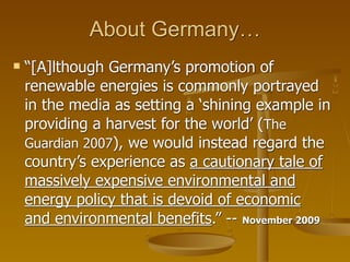 About Germany…
   “[A]lthough Germany’s promotion of
    renewable energies is commonly portrayed
    in the media as setting a ‘shining example in
    providing a harvest for the world’ (The
    Guardian 2007), we would instead regard the
    country’s experience as a cautionary tale of
    massively expensive environmental and
    energy policy that is devoid of economic
    and environmental benefits.” -- November 2009
 