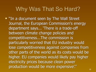 Why Was That So Hard?
   “In a document seen by The Wall Street
    Journal, the European Commission's energy
    department says... ‘There is a trade-off
    between climate change policies and
    competitiveness...The commission is
    particularly worried that EU industry would
    lose competitiveness against companies from
    other parts of the world as its costs would be
    higher. EU companies would likely pay higher
    electricity prices because clean power
    production would be more expensive’.”            16
 