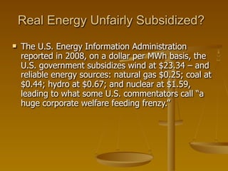 Real Energy Unfairly Subsidized?
   The U.S. Energy Information Administration
    reported in 2008, on a dollar per MWh basis, the
    U.S. government subsidizes wind at $23.34 – and
    reliable energy sources: natural gas $0.25; coal at
    $0.44; hydro at $0.67; and nuclear at $1.59,
    leading to what some U.S. commentators call “a
    huge corporate welfare feeding frenzy.”
 