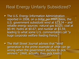 Real Energy Unfairly Subsidized?
   The U.S. Energy Information Administration
    reported in 2008, on a dollar per MWh basis, the
    U.S. government subsidizes wind at $23.34 – and
    reliable energy sources: natural gas $0.25; coal at
    $0.44; hydro at $0.67; and nuclear at $1.59,
    leading to what some U.S. commentators call “a
    huge corporate welfare feeding frenzy.”

   The Wall Street Journal advises that “wind
    generation is the prime example of what can go
    wrong when the government decides to pick
    winners.” (Well, actually, they pick losers)
 