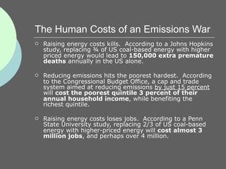 The Human Costs of an Emissions War
   Raising energy costs kills. According to a Johns Hopkins
    study, replacing ¾ of US coal-based energy with higher
    priced energy would lead to 150,000 extra premature
    deaths annually in the US alone.

   Reducing emissions hits the poorest hardest. According
    to the Congressional Budget Office, a cap and trade
    system aimed at reducing emissions by just 15 percent
    will cost the poorest quintile 3 percent of their
    annual household income, while benefiting the
    richest quintile.

   Raising energy costs loses jobs. According to a Penn
    State University study, replacing 2/3 of US coal-based
    energy with higher-priced energy will cost almost 3
    million jobs, and perhaps over 4 million.
 