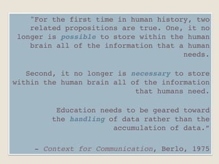 "For the first time in human history, two
related propositions are true. One, it no
longer is possible to store within the human
brain all of the information that a human
needs. 
"
Second, it no longer is necessary to store
within the human brain all of the information
that humans need. 
"
Education needs to be geared toward
the handling of data rather than the
accumulation of data.”"
"
- Context for Communication, Berlo, 1975"
 