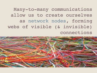 Many-to-many communications
allow us to create ourselves
as network nodes, forming
webs of visible (& invisible)
connections"
 