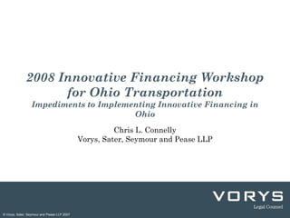 2008 Innovative Financing Workshop
                    for Ohio Transportation
                 Impediments to Implementing Innovative Financing in
                                       Ohio
                                                       Chris L. Connelly
                                             Vorys, Sater, Seymour and Pease LLP




© Vorys, Sater, Seymour and Pease LLP 2007
 