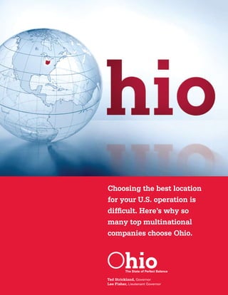 Choosing the best location
    for your U.S. operation is
    difficult. Here’s why so
    many top multinational
    companies choose Ohio.




    Ted Strickland, Governor
    Lee Fisher, Lieutenant Governor
2                                     3
 
