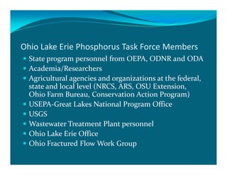 Ohio Lake Erie Phosphorus Task Force Members
  State program personnel from OEPA, ODNR and ODA
  Academia/Researchers
  Agricultural agencies and organizations at the federal,
  state and local level (NRCS, ARS, OSU Extension,
  Ohio Farm Bureau, Conservation Action Program)
  USEPA-Great Lakes National Program Office
  USGS
  Wastewater Treatment Plant personnel
  Ohio Lake Erie Office
  Ohio Fractured Flow Work Group
 