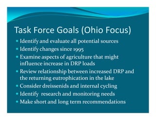 Task Force Goals (Ohio Focus)
 Identify and evaluate all potential sources
 Identify changes since 1995
 Examine aspects of agriculture that might
 influence increase in DRP loads
 Review relationship between increased DRP and
 the returning eutrophication in the lake
 Consider dreissenids and internal cycling
 Identify research and monitoring needs
 Make short and long term recommendations
 
