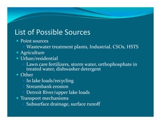 List of Possible Sources
 Point sources
    Wastewater treatment plants, Industrial, CSOs, HSTS
 Agriculture
 Urban/residential
    Lawn care fertilizers, storm water, orthophosphate in
    treated water, dishwasher detergent
 Other
    In lake loads/recycling
    Streambank erosion
    Detroit River/upper lake loads
 Transport mechanisms
    Subsurface drainage, surface runoff
 