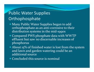Public Water Supplies
Orthophosphate
 Many Public Water Supplies began to add
 orthophosphate as an anti-corrosive to their
 distribution systems in the mid-1990s
 Compared PWS phosphate data with WWTP
 effluent but saw no discernable increases of
 phosphorus
 About 15% of finished water is lost from the system
 and lawn and garden watering could be an
 additional source
 Concluded this source is nominal
 
