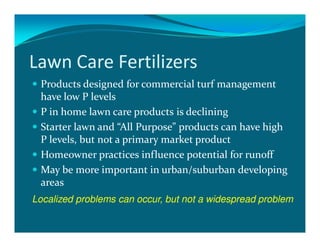 Lawn Care Fertilizers
 Products designed for commercial turf management
 have low P levels
 P in home lawn care products is declining
 Starter lawn and “All Purpose” products can have high
 P levels, but not a primary market product
 Homeowner practices influence potential for runoff
 May be more important in urban/suburban developing
 areas
Localized problems can occur, but not a widespread problem
 