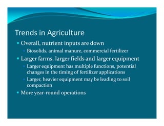 Trends in Agriculture
 Overall, nutrient inputs are down
   Biosolids, animal manure, commercial fertilizer
 Larger farms, larger fields and larger equipment
   Larger equipment has multiple functions, potential
   changes in the timing of fertilizer applications
   Larger, heavier equipment may be leading to soil
   compaction
 More year-round operations
 