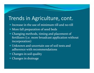 Trends in Agriculture, cont.
 Increase in the use of minimum till and no-till
 More fall preparation of seed beds
 Changing methods, timing and placement of
 fertilizers (i.e. more broadcast application without
 incorporation)
 Unknown and uncertain use of soil tests and
 adherence with recommendations
 Changes in soil quality
 Changes in drainage
 