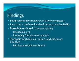 Findings
 Point sources have remained relatively consistent
 Lawn care – can have localized impact, practice BMPs
 Mussels have altered P internal cycling
   Extent unknown
   Processing P from external sources
 Transport mechanisms – surface and subsurface
 drainage
   Relative contribution unknown
 