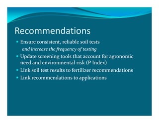 Recommendations
 Ensure consistent, reliable soil tests
 and increase the frequency of testing
 Update screening tools that account for agronomic
 need and environmental risk (P Index)
 Link soil test results to fertilizer recommendations
 Link recommendations to applications
 