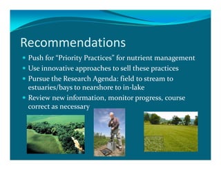 Recommendations
 Push for “Priority Practices” for nutrient management
 Use innovative approaches to sell these practices
 Pursue the Research Agenda: field to stream to
 estuaries/bays to nearshore to in-lake
 Review new information, monitor progress, course
 correct as necessary
 