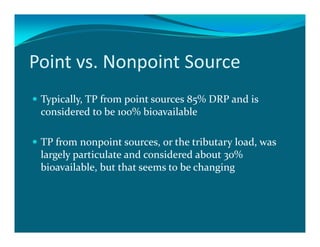 Point vs. Nonpoint Source
 Typically, TP from point sources 85% DRP and is
 considered to be 100% bioavailable

 TP from nonpoint sources, or the tributary load, was
 largely particulate and considered about 30%
 bioavailable, but that seems to be changing
 