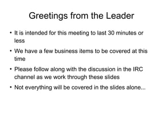 Greetings from the Leader

It is intended for this meeting to last 30 minutes or
less

We have a few business items to be covered at this
time

Please follow along with the discussion in the IRC
channel as we work through these slides

Not everything will be covered in the slides alone...
 