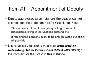 Item #1 C Appointment of Deputy

Due to aggravated circumstances the Leader cannot
current sign the table contract for Ohio Linux Fest
C This primarily relates to complying with government
mandates existing in the Leader's personal life
C It remains the Leader's intent to be present at the event if at
all possible

It is necessary to seek a volunteer who will be
attending Ohio Linux Fest 2013 who can sign
the contract for the LoCo in this instance
 
