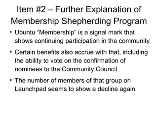 Item #2 C Further Explanation of
Membership Shepherding Program

Ubuntu Membership is a signal mark that
shows continuing participation in the community

Certain benefits also accrue with that, including
the ability to vote on the confirmation of
nominees to the Community Council

The number of members of that group on
Launchpad seems to show a decline again
 