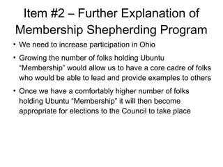 Item #2 C Further Explanation of
Membership Shepherding Program

We need to increase participation in Ohio

Growing the number of folks holding Ubuntu
Membership would allow us to have a core cadre of folks
who would be able to lead and provide examples to others

Once we have a comfortably higher number of folks
holding Ubuntu Membership it will then become
appropriate for elections to the Council to take place
 