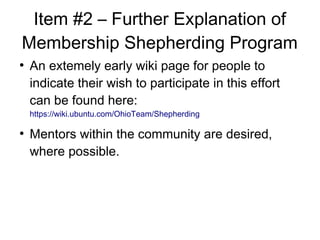 Item #2 C Further Explanation of
Membership Shepherding Program

An extemely early wiki page for people to
indicate their wish to participate in this effort
can be found here:
https://wiki.ubuntu.com/OhioTeam/Shepherding

Mentors within the community are desired,
where possible.
 