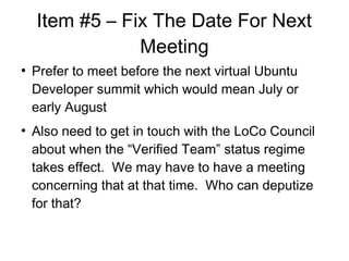 Item #5 C Fix The Date For Next
Meeting

Prefer to meet before the next virtual Ubuntu
Developer summit which would mean July or
early August

Also need to get in touch with the LoCo Council
about when the Verified Team status regime
takes effect. We may have to have a meeting
concerning that at that time. Who can deputize
for that?
 