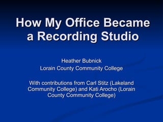 How My Office Became a Recording Studio Heather Bubnick Lorain County Community College With contributions from Carl Stitz, Lakeland Community College and Kati Arocho, Lorain County Community College 
