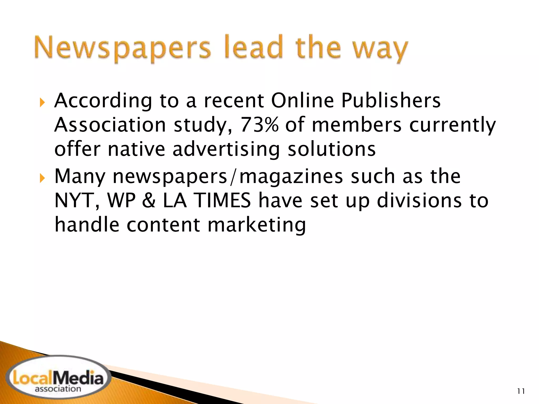  According to a recent Online Publishers 
Association study, 73% of members currently 
offer native advertising solutions 
 Many newspapers/magazines such as the 
NYT, WP & LA TIMES have set up divisions to 
handle content marketing 
11 
 