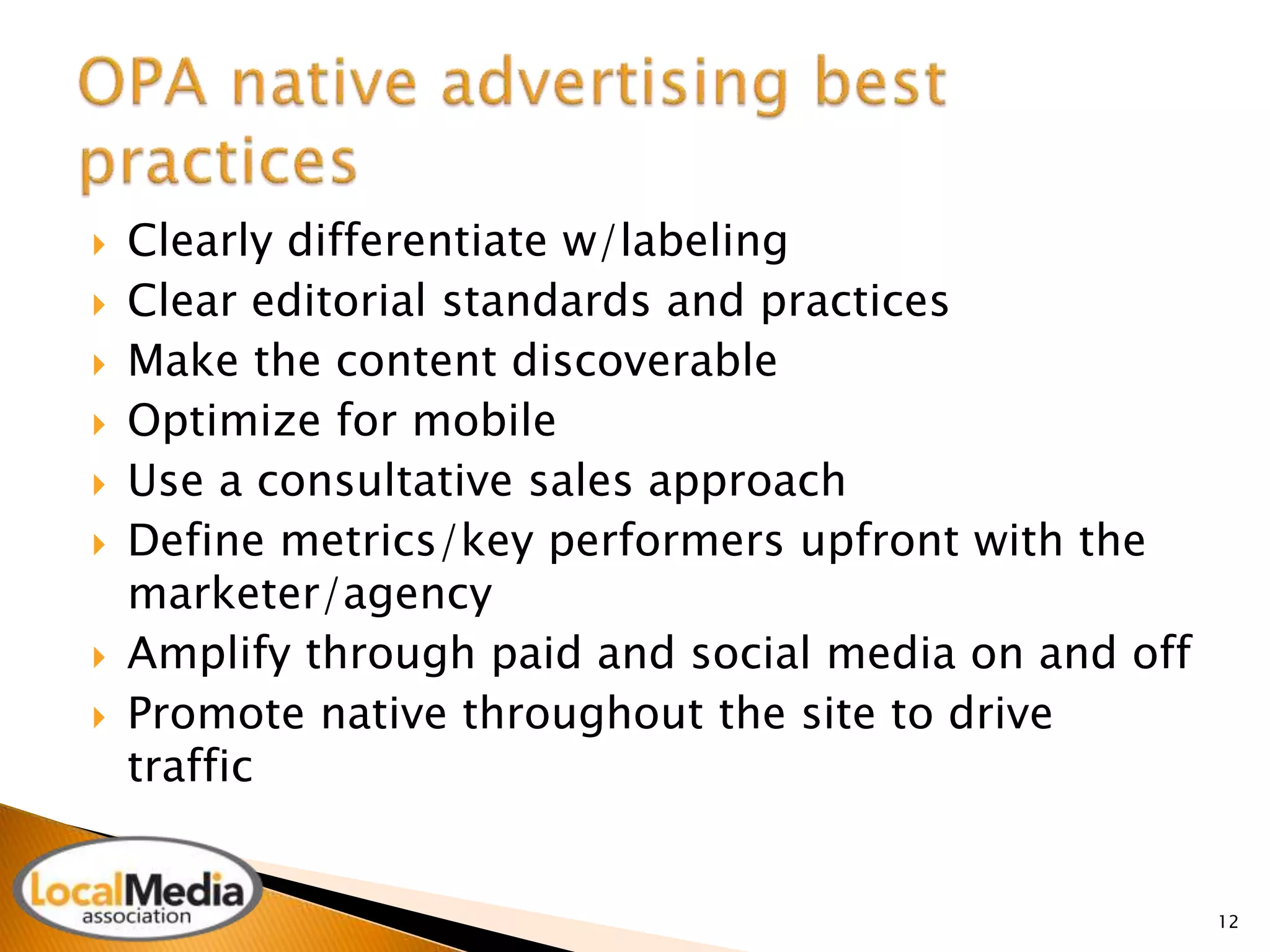  Clearly differentiate w/labeling 
 Clear editorial standards and practices 
 Make the content discoverable 
 Optimize for mobile 
 Use a consultative sales approach 
 Define metrics/key performers upfront with the 
marketer/agency 
 Amplify through paid and social media on and off 
 Promote native throughout the site to drive 
traffic 
12 
 