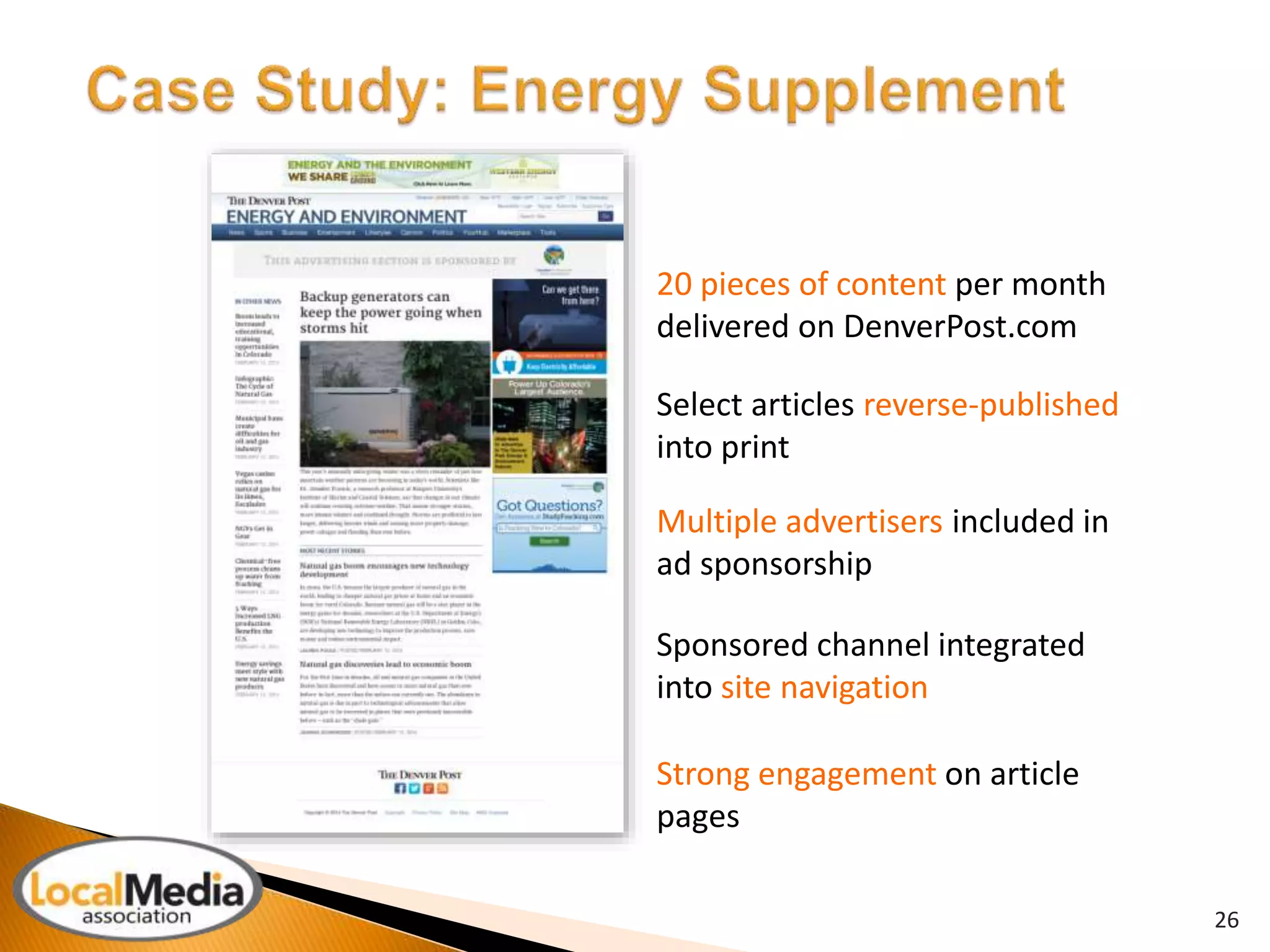 26 
20 pieces of content per month 
delivered on DenverPost.com 
Select articles reverse-published 
into print 
Multiple advertisers included in 
ad sponsorship 
Sponsored channel integrated 
into site navigation 
Strong engagement on article 
pages 
 