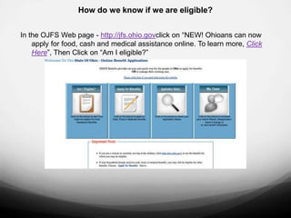 How do we know if we are eligible?


In the OJFS Web page - http://jfs.ohio.govclick on “NEW! Ohioans can now
    apply for food, cash and medical assistance online. To learn more, Click
    Here”, Then Click on “Am I eligible?”
 