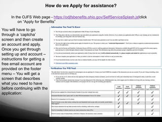 How do we Apply for assistance?

     In the OJFS Web page - https://odjfsbenefits.ohio.gov/SelfServiceSplash.jsfclick
         on “Apply for Benefits”

You will have to go
through a „captcha‟
screen and then create
an account and apply.
Once you get through
setting up and account –
instructions for getting a
free email account are
provided on the footer
menu – You will get a
screen that describes
what you need to have
before continuing with the
application:
 