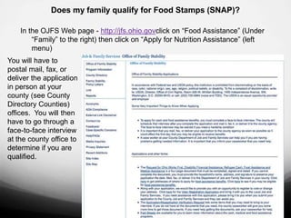 Does my family qualify for Food Stamps (SNAP)?

    In the OJFS Web page - http://jfs.ohio.govclick on “Food Assistance” (Under
        “Family” to the right) then click on “Apply for Nutrition Assistance” (left
        menu)
You will have to
postal mail, fax, or
deliver the application
in person at your
county (see County
Directory Counties)
offices. You will then
have to go through a
face-to-face interview
at the county office to
determine if you are
qualified.
 