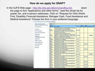 How do we apply for SNAP?
In the OJFS Web page - http://jfs.ohio.gov/ofam/cmandfsa.stm browse down
    the page to find “Applications and other forms”, read the whole list for
    postal, fax, and in-person addresses. Click on “Request for Ohio Works
    First, Disability Financial Assistance, Refugee Cash, Food Assistance and
    Medical Assistance” Choose the form in your preferred language.
 