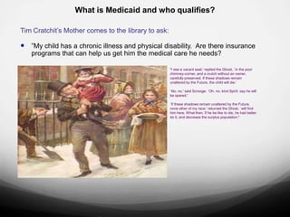 What is Medicaid and who qualifies?

Tim Cratchit‟s Mother comes to the library to ask:

 ”My child has a chronic illness and physical disability. Are there insurance
   programs that can help us get him the medical care he needs?

                                                     "I see a vacant seat,' replied the Ghost, `in the poor
                                                     chimney-corner, and a crutch without an owner,
                                                     carefully preserved. If these shadows remain
                                                     unaltered by the Future, the child will die.'

                                                     `No, no,' said Scrooge. `Oh, no, kind Spirit. say he will
                                                     be spared.'

                                                     `If these shadows remain unaltered by the Future,
                                                     none other of my race,' returned the Ghost, `will find
                                                     him here. What then. If he be like to die, he had better
                                                     do it, and decrease the surplus population."
 